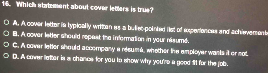 16. Which statement about cover letters is true? A. A cover letter is typically written as a bullet-pointed list of experiences and achievements B. A cover letter should repeat the information in your résumé. C. A cover letter should accompany a résumé, whether the employer wants it or not. D. A cover letter is a chance for you to show why you're a good fit for the job.